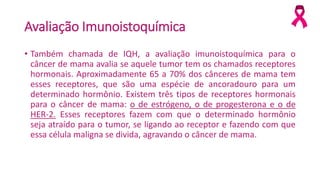 Avaliação Imunoistoquímica
• Também chamada de IQH, a avaliação imunoistoquímica para o
câncer de mama avalia se aquele tumor tem os chamados receptores
hormonais. Aproximadamente 65 a 70% dos cânceres de mama tem
esses receptores, que são uma espécie de ancoradouro para um
determinado hormônio. Existem três tipos de receptores hormonais
para o câncer de mama: o de estrógeno, o de progesterona e o de
HER-2. Esses receptores fazem com que o determinado hormônio
seja atraído para o tumor, se ligando ao receptor e fazendo com que
essa célula maligna se divida, agravando o câncer de mama.
 