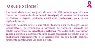 O que é o câncer?
• é o nome dado a um conjunto de mais de 100 doenças que têm em
comum o crescimento desordenado (maligno) de células que invadem
os tecidos e órgãos, podendo espalhar-se (metástase) para outras
regiões do corpo.
• Dividindo-se rapidamente, estas células tendem a ser muito agressivas e
incontroláveis, determinando a formação de tumores (acúmulo de
células cancerosas) ou neoplasias malignas. Por outro lado, um tumor
benigno significa simplesmente uma massa localizada de células que se
multiplicam vagarosamente e se assemelham ao seu tecido original,
raramente constituindo um risco de vida.
 