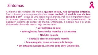 Sintomas
A maioria dos tumores da mama, quando iniciais, não apresenta sintomas.
Caso o tumor já esteja perceptível ao toque do dedo, é sinal de que ele tem
cerca de 1 cm³ - o que já uma lesão muito grande. Por isso é importante fazer
os exames preventivos na idade adequada, antes do aparecimento de
qualquer sintoma do câncer de mama. Entretanto, o nódulo não é o único
sintoma de câncer de mama. Veja outros sinais:
• Vermelhidão na pele
• Alterações no formato dos mamilos e das mamas
• Nódulos na axila
• Secreção escura saindo pelo mamilo
• Pele enrugada, como uma casca de laranja
• Em estágios avançados, a mama pode abrir uma ferida.
 