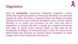 Diagnóstico
Além da mamografia, ressonância magnética, ecografia e outros
exames de imagem que podem ser feitos para identificar uma alteração
suspeita de câncer de mama, é necessário fazer uma biópsia do tecido
coletado da mama. Nesse material da biópsia é que a equipe médica
identifica se as células são tumorosas ou não. Caso seja feito o
diagnóstico, os médicos irão fazer o estudo dos receptores hormonais
para saber se aquele tumor expressa algum ou não, além de sua
classificação histológica. O tratamento para o câncer de mama vai ser
determinado pela presença ou ausência desses receptores na célula
maligna, bem como o prognóstico do paciente.
 