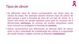 Tipos de câncer
• Os diferentes tipos de câncer correspondem aos vários tipos de
células do corpo. Por exemplo, existem diversos tipos de câncer de
pele porque a pele é formada de mais de um tipo de célula. Se o
câncer tem início em tecidos epiteliais como pele ou mucosas ele é
denominado carcinoma. Se começa em tecidos conjuntivos como
osso, músculo ou cartilagem é chamado de sarcoma.
• Outras características que diferenciam os diversos tipos de câncer
entre si são a velocidade de multiplicação das células e a capacidade
de invadir tecidos e órgãos vizinhos ou distantes (metástases).
 