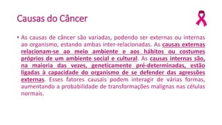 Causas do Câncer
• As causas de câncer são variadas, podendo ser externas ou internas
ao organismo, estando ambas inter-relacionadas. As causas externas
relacionam-se ao meio ambiente e aos hábitos ou costumes
próprios de um ambiente social e cultural. As causas internas são,
na maioria das vezes, geneticamente pré-determinadas, estão
ligadas à capacidade do organismo de se defender das agressões
externas. Esses fatores causais podem interagir de várias formas,
aumentando a probabilidade de transformações malignas nas células
normais.
 
