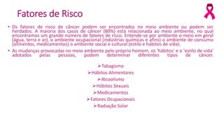 Fatores de Risco
• Os fatores de risco de câncer podem ser encontrados no meio ambiente ou podem ser
herdados. A maioria dos casos de câncer (80%) está relacionada ao meio ambiente, no qual
encontramos um grande número de fatores de risco. Entende-se por ambiente o meio em geral
(água, terra e ar), o ambiente ocupacional (indústrias químicas e afins) o ambiente de consumo
(alimentos, medicamentos) o ambiente social e cultural (estilo e hábitos de vida).
• As mudanças provocadas no meio ambiente pelo próprio homem, os 'hábitos' e o 'estilo de vida'
adotados pelas pessoas, podem determinar diferentes tipos de câncer.
Tabagismo
Hábitos Alimentares
Alcoolismo
Hábitos Sexuais
Medicamentos
Fatores Ocupacionais
Radiação Solar
 
