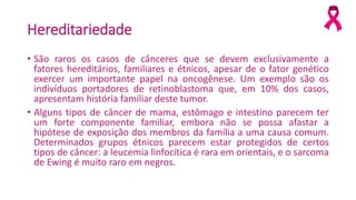 Hereditariedade
• São raros os casos de cânceres que se devem exclusivamente a
fatores hereditários, familiares e étnicos, apesar de o fator genético
exercer um importante papel na oncogênese. Um exemplo são os
indivíduos portadores de retinoblastoma que, em 10% dos casos,
apresentam história familiar deste tumor.
• Alguns tipos de câncer de mama, estômago e intestino parecem ter
um forte componente familiar, embora não se possa afastar a
hipótese de exposição dos membros da família a uma causa comum.
Determinados grupos étnicos parecem estar protegidos de certos
tipos de câncer: a leucemia linfocítica é rara em orientais, e o sarcoma
de Ewing é muito raro em negros.
 