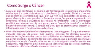 Como Surge o Câncer
• As células que constituem os animais são formadas por três partes: a membrana
celular, que é a parte mais externa; o citoplasma (o corpo da célula); e o núcleo,
que contêm os cromossomas, que, por sua vez, são compostos de genes. Os
genes são arquivos que guardam e fornecem instruções para a organização das
estruturas, formas e atividades das células no organismo. Toda a informação
genética encontra-se inscrita nos genes, numa "memória química" - o ácido
desoxirribonucleico (DNA). É através do DNA que os cromossomas passam as
informações para o funcionamento da célula.
• Uma célula normal pode sofrer alterações no DNA dos genes. É o que chamamos
mutação genética. As células cujo material genético foi alterado passam a
receber instruções erradas para as suas atividades. As alterações podem ocorrer
em genes especiais, denominados protooncogenes, que a princípio são inativos
em células normais. Quando ativados, os protooncogenes transformam-se em
oncogenes, responsáveis pela malignização (cancerização) das células normais.
Essas células diferentes são denominadas cancerosas.
 