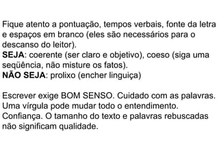 Fique atento a pontuação, tempos verbais, fonte da letra e espaços em branco (eles são necessários para o descanso do leitor). SEJA : coerente (ser claro e objetivo), coeso (siga uma seqüência, não misture os fatos).  NÃO SEJA : prolixo (encher linguiça) Escrever exige BOM SENSO. Cuidado com as palavras. Uma vírgula pode mudar todo o entendimento. Confiança. O tamanho do texto e palavras rebuscadas não significam qualidade. 