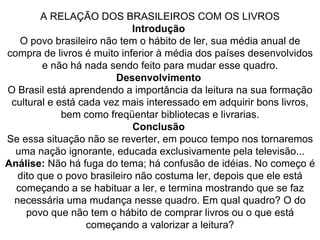 A RELAÇÃO DOS BRASILEIROS COM OS LIVROS Introdução  O povo brasileiro não tem o hábito de ler, sua média anual de compra de livros é muito inferior à média dos países desenvolvidos e não há nada sendo feito para mudar esse quadro. Desenvolvimento  O Brasil está aprendendo a importância da leitura na sua formação cultural e está cada vez mais interessado em adquirir bons livros, bem como freqüentar bibliotecas e livrarias. Conclusão  Se essa situação não se reverter, em pouco tempo nos tornaremos uma nação ignorante, educada exclusivamente pela televisão... Análise:  Não há fuga do tema; há confusão de idéias. No começo é dito que o povo brasileiro não costuma ler, depois que ele está começando a se habituar a ler, e termina mostrando que se faz necessária uma mudança nesse quadro. Em qual quadro? O do povo que não tem o hábito de comprar livros ou o que está começando a valorizar a leitura? 