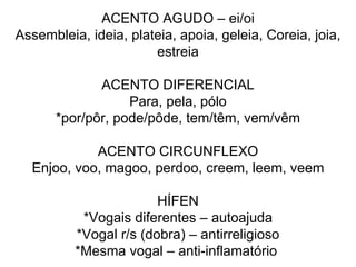 ACENTO AGUDO – ei/oi Assembleia, ideia, plateia, apoia, geleia, Coreia, joia, estreia ACENTO DIFERENCIAL Para, pela, pólo *por/pôr, pode/pôde, tem/têm, vem/vêm ACENTO CIRCUNFLEXO Enjoo, voo, magoo, perdoo, creem, leem, veem HÍFEN *Vogais diferentes – autoajuda *Vogal r/s (dobra) – antirreligioso *Mesma vogal – anti-inflamatório  
