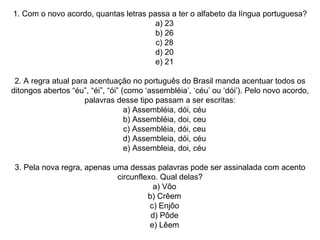 1. Com o novo acordo, quantas letras passa a ter o alfabeto da língua portuguesa?     a) 23     b) 26     c) 28     d) 20     e) 21   2. A regra atual para acentuação no português do Brasil manda acentuar todos os ditongos abertos “éu”, “éi”, “ói” (como ‘assembléia’, ‘céu’ ou ‘dói’). Pelo novo acordo, palavras desse tipo passam a ser escritas:     a) Assembléia, dói, céu     b) Assembléia, doi, ceu     c) Assembléia, dói, ceu     d) Assembleia, dói, céu     e) Assembleia, doi, céu   3. Pela nova regra, apenas uma dessas palavras pode ser assinalada com acento circunflexo. Qual delas?     a) Vôo     b) Crêem     c) Enjôo     d) Pôde     e) Lêem 