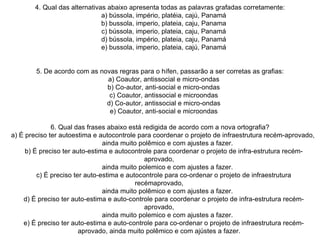 4. Qual das alternativas abaixo apresenta todas as palavras grafadas corretamente:     a) bússola, império, platéia, cajú, Panamá     b) bussola, imperio, plateia, caju, Panama     c) bússola, imperio, plateia, caju, Panamá     d) bússola, império, plateia, caju, Panamá     e) bussola, imperio, plateia, cajú, Panamá   5. De acordo com as novas regras para o hífen, passarão a ser corretas as grafias:     a) Coautor, antissocial e micro-ondas     b) Co-autor, anti-social e micro-ondas     c) Coautor, antissocial e microondas     d) Co-autor, antissocial e micro-ondas     e) Coautor, anti-social e microondas   6. Qual das frases abaixo está redigida de acordo com a nova ortografia?     a) É preciso ter autoestima e autocontrole para coordenar o projeto de infraestrutura recém-aprovado,          ainda muito polêmico e com ajustes a fazer.     b) É preciso ter auto-estima e autocontrole para coordenar o projeto de infra-estrutura recém-aprovado,          ainda muito polemico e com ajustes a fazer.     c) É preciso ter auto-estima e autocontrole para co-ordenar o projeto de infraestrutura recémaprovado,          ainda muito polêmico e com ajustes a fazer.     d) É preciso ter auto-estima e auto-controle para coordenar o projeto de infra-estrutura recém-aprovado,          ainda muito polemico e com ajustes a fazer.     e) É preciso ter auto-estima e auto-controle para co-ordenar o projeto de infraestrutura recém-aprovado, ainda muito polêmico e com ajústes a fazer.  