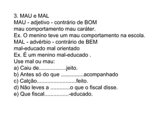 3. MAU e MAL  MAU - adjetivo - contrário de BOM  mau comportamento mau caráter.  Ex. O menino teve um mau comportamento na escola.  MAL - advérbio - contrário de BEM  mal-educado mal orientado  Ex. É um menino mal-educado .  Use mal ou mau:  a) Caiu de..................jeito.  b) Antes só do que ...............acompanhado  c) Calção..........................feito.  d) Não leves a .............o que o fiscal disse.  e) Que fiscal................-educado.  