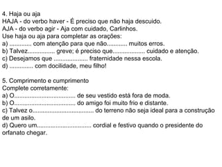 4. Haja ou aja  HAJA - do verbo haver - É preciso que não haja descuido.  AJA - do verbo agir - Aja com cuidado, Carlinhos.  Use haja ou aja para completar as orações:  a) ............. com atenção para que não............ muitos erros.  b) Talvez................ greve; é preciso que................... cuidado e atenção.  c) Desejamos que .................... fraternidade nessa escola.  d) .............. com docilidade, meu filho!  5. Comprimento e cumprimento  Complete corretamente:  a) O.................................... de seu vestido está fora de moda.  b) O.................................... do amigo foi muito frio e distante.  c) Talvez o.................................... do terreno não seja ideal para a construção de um asilo.  d) Quero um................................ cordial e festivo quando o presidente do orfanato chegar.  