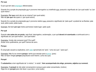 Por que  O por que tem dois  empregos  diferenciados:  Quando for a junção da preposição  por   +   pronome interrogativo ou indefinido   que , possuirá o significado de “por qual razão” ou “por qual motivo”:  Exemplos:   Por que  você não vai ao cinema? (por qual razão) Não sei  por que  não quero ir. (por qual motivo) Quando for a junção da preposição  por   +   pronome relativo   que,  possuirá o significado de “pelo qual” e poderá ter as flexões: pela qual, pelos quais, pelas quais.  Exemplo:  Sei bem  por que  motivo permaneci neste lugar. (pelo qual) Por quê  Quando  vier antes de um ponto , seja final, interrogativo, exclamação, o por quê  deverá vir acentuado  e continuará com o significado de “por qual motivo”, “por qual razão”.  Exemplos:  Vocês não comeram tudo? Por quê ?  Andar cinco quilômetros, por quê ?  Vamos de carro.  Porque  É conjunção causal ou explicativa, com  valor  aproximado de “pois”, “uma vez que”, “para que”.  Exemplos:  Não fui ao cinema  porque   tenho que estudar para a  prova . (pois) Não vá fazer intrigas  porque  prejudicará você mesmo. (uma vez que) Porquê  É  substantivo  e tem significado de “o motivo”, “a razão”.  Vem acompanhado de artigo, pronome, adjetivo ou numeral.   Exemplos:  O  porquê  de não estar conversando é porque quero estar concentrada. (motivo) Diga-me um  porquê  para não fazer o que devo. (uma razão) 