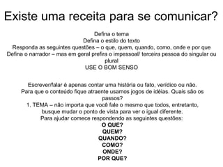 Existe uma receita para se comunicar? Defina o tema Defina o estilo do texto Responda as seguintes questões – o que, quem, quando, como, onde e por que Defina o narrador – mas em geral prefira o impessoal/ terceira pessoa do singular ou plural USE O BOM SENSO Escrever/falar é apenas contar uma história ou fato, verídico ou não. Para que o conteúdo fique atraente usamos jogos de idéias. Quais são os passos? 1. TEMA – não importa que você fale o mesmo que todos, entretanto, busque mudar o ponto de vista para ver o igual diferente. Para ajudar comece respondendo as seguintes questões:  O QUE? QUEM? QUANDO? COMO? ONDE? POR QUE? 
