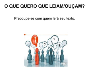 Preocupe-se com quem lerá seu texto.  O QUE QUERO QUE LEIAM/OUÇAM? 