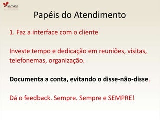Papéis do Atendimento1. Faz a interface com o clienteInveste tempo e dedicação em reuniões, visitas,telefonemas, organização.Documenta a conta, evitando o disse-não-disse.Dá o feedback. Sempre. Sempre e SEMPRE!