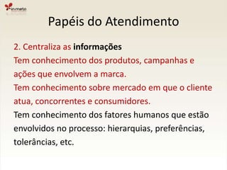 Papéis do Atendimento2. Centraliza as informaçõesTem conhecimento dos produtos, campanhas eações que envolvem a marca.Tem conhecimento sobre mercado em que o clienteatua, concorrentes e consumidores.Tem conhecimento dos fatores humanos que estãoenvolvidos no processo: hierarquias, preferências,tolerâncias, etc.
