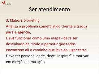 Ser atendimento3. Elabora o briefing:Analisa o problema comercial do cliente e traduzpara a agência.Deve funcionar como uma mapa - deve ser desenhado de modo a permitir que todos encontrem ali o caminho que leva ao lugar certo.Deve ter personalidade, deve "inspirar" e motivar em direção a uma ação.