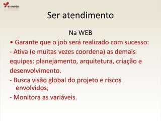 Ser atendimentoNa WEB•Garante que o job será realizado com sucesso:- Ativa (e muitas vezes coordena) as demaisequipes: planejamento, arquitetura, criação edesenvolvimento.- Busca visão global do projeto e riscos envolvidos;- Monitora as variáveis.