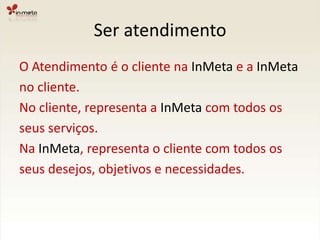 Ser atendimentoO Atendimento é o cliente na InMeta e a InMetano cliente.No cliente, representa a InMeta com todos osseus serviços.Na InMeta, representa o cliente com todos osseus desejos, objetivos e necessidades.