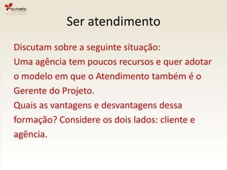 Ser atendimentoDiscutam sobre a seguinte situação:Uma agência tem poucos recursos e quer adotar o modelo em que o Atendimento também é oGerente do Projeto.Quais as vantagens e desvantagens dessaformação? Considere os dois lados: cliente eagência.