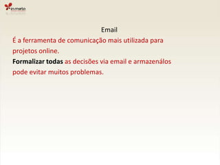 EmailÉ a ferramenta de comunicação mais utilizada paraprojetos online.Formalizar todas as decisões via email e armazenálospode evitar muitos problemas.