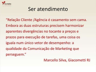 Ser atendimento“Relação Cliente /Agência é casamento sem cama.Embora as duas estruturas precisem harmonizaraparentes divergências no tocante a preços eprazos para execução de tarefas, uma coisa osiguala num único vetor de desempenho: aqualidade da Comunicação de Marketing queperseguem.”				Marcello Silva, Giacometti RJ
