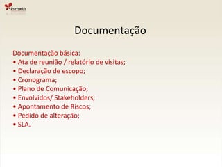 DocumentaçãoDocumentação básica:• Ata de reunião / relatório de visitas;• Declaração de escopo;• Cronograma;• Plano de Comunicação;• Envolvidos/ Stakeholders;• Apontamento de Riscos;• Pedido de alteração;• SLA.