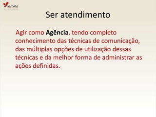 Ser atendimento    Agir como Agência, tendo completo conhecimento das técnicas de comunicação, das múltiplas opções de utilização dessas técnicas e da melhor forma de administrar as ações definidas.