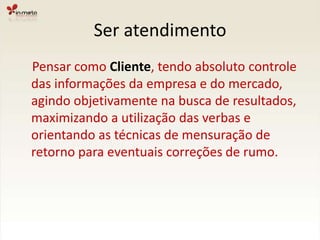 Ser atendimento    Pensar como Cliente, tendo absoluto controle das informações da empresa e do mercado, agindo objetivamente na busca de resultados, maximizando a utilização das verbas e orientando as técnicas de mensuração de retorno para eventuais correções de rumo.