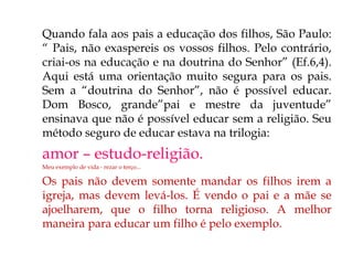  Quando fala aos pais a educação dos filhos, São Paulo:
“ Pais, não exaspereis os vossos filhos. Pelo contrário,
criai-os na educação e na doutrina do Senhor” (Ef.6,4).
Aqui está uma orientação muito segura para os pais.
Sem a “doutrina do Senhor”, não é possível educar.
Dom Bosco, grande”pai e mestre da juventude”
ensinava que não é possível educar sem a religião. Seu
método seguro de educar estava na trilogia:
 amor – estudo-religião.
 Meu exemplo de vida - rezar o terço...
 Os pais não devem somente mandar os filhos irem a
igreja, mas devem levá-los. É vendo o pai e a mãe se
ajoelharem, que o filho torna religioso. A melhor
maneira para educar um filho é pelo exemplo.
 