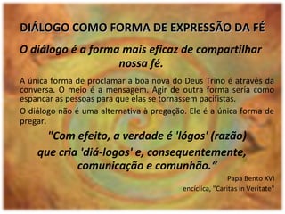 O diálogo é a forma mais eficaz de compartilhar
nossa fé.
A única forma de proclamar a boa nova do Deus Trino é através da
conversa. O meio é a mensagem. Agir de outra forma seria como
espancar as pessoas para que elas se tornassem pacifistas.
O diálogo não é uma alternativa à pregação. Ele é a única forma de
pregar.
"Com efeito, a verdade é 'lógos' (razão)
que cria 'diá-logos' e, consequentemente,
comunicação e comunhão.“
Papa Bento XVI
encíclica, "Caritas in Veritate"
DIÁLOGO COMO FORMA DE EXPRESSÃO DA FÉDIÁLOGO COMO FORMA DE EXPRESSÃO DA FÉ
 