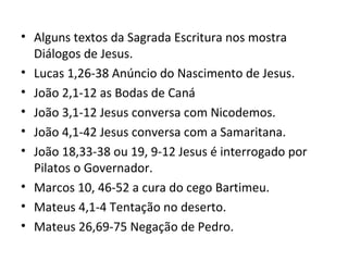 • Alguns textos da Sagrada Escritura nos mostra
Diálogos de Jesus.
• Lucas 1,26-38 Anúncio do Nascimento de Jesus.
• João 2,1-12 as Bodas de Caná
• João 3,1-12 Jesus conversa com Nicodemos.
• João 4,1-42 Jesus conversa com a Samaritana.
• João 18,33-38 ou 19, 9-12 Jesus é interrogado por
Pilatos o Governador.
• Marcos 10, 46-52 a cura do cego Bartimeu.
• Mateus 4,1-4 Tentação no deserto.
• Mateus 26,69-75 Negação de Pedro.
 