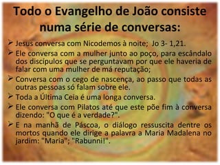 Todo o Evangelho de João consiste
numa série de conversas:
 Jesus conversa com Nicodemos à noite; Jo 3- 1,21.
 Ele conversa com a mulher junto ao poço, para escândalo
dos discípulos que se perguntavam por que ele haveria de
falar com uma mulher de má reputação;
 Conversa com o cego de nascença, ao passo que todas as
outras pessoas só falam sobre ele.
 Toda a Última Ceia é uma longa conversa.
 Ele conversa com Pilatos até que este põe fim à conversa
dizendo: "O que é a verdade?".
 E na manhã de Páscoa, o diálogo ressuscita dentre os
mortos quando ele dirige a palavra a Maria Madalena no
jardim: "Maria"; "Rabunni!".
 