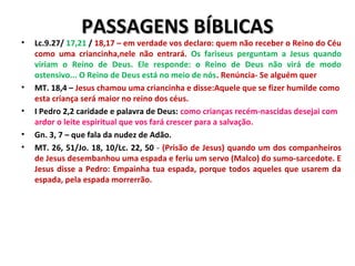 PASSAGENS BÍBLICASPASSAGENS BÍBLICAS
• Lc.9.27/ 17,21 / 18,17 – em verdade vos declaro: quem não receber o Reino do Céu
como uma criancinha,nele não entrará. Os fariseus perguntam a Jesus quando
viriam o Reino de Deus. Ele responde: o Reino de Deus não virá de modo
ostensivo... O Reino de Deus está no meio de nós. Renúncia- Se alguém quer
• MT. 18,4 – Jesus chamou uma criancinha e disse:Aquele que se fizer humilde como
esta criança será maior no reino dos céus.
• I Pedro 2,2 caridade e palavra de Deus: como crianças recém-nascidas desejai com
ardor o leite espiritual que vos fará crescer para a salvação.
• Gn. 3, 7 – que fala da nudez de Adão.
• MT. 26, 51/Jo. 18, 10/Lc. 22, 50 - (Prisão de Jesus) quando um dos companheiros
de Jesus desembanhou uma espada e feriu um servo (Malco) do sumo-sarcedote. E
Jesus disse a Pedro: Empainha tua espada, porque todos aqueles que usarem da
espada, pela espada morrerrão.
 