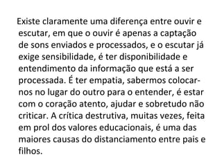 Existe claramente uma diferença entre ouvir e
escutar, em que o ouvir é apenas a captação
de sons enviados e processados, e o escutar já
exige sensibilidade, é ter disponibilidade e
entendimento da informação que está a ser
processada. É ter empatia, sabermos colocar-
nos no lugar do outro para o entender, é estar
com o coração atento, ajudar e sobretudo não
criticar. A crítica destrutiva, muitas vezes, feita
em prol dos valores educacionais, é uma das
maiores causas do distanciamento entre pais e
filhos.
 