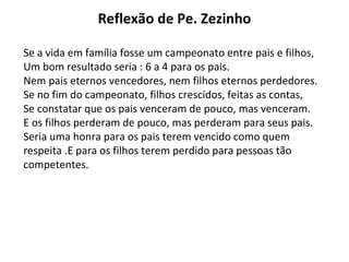 Reflexão de Pe. Zezinho
Se a vida em família fosse um campeonato entre pais e filhos,
Um bom resultado seria : 6 a 4 para os pais.
Nem pais eternos vencedores, nem filhos eternos perdedores.
Se no fim do campeonato, filhos crescidos, feitas as contas,
Se constatar que os pais venceram de pouco, mas venceram.
E os filhos perderam de pouco, mas perderam para seus pais.
Seria uma honra para os pais terem vencido como quem
respeita .E para os filhos terem perdido para pessoas tão
competentes.
 