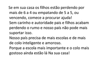 Se em sua casa os filhos estão perdendo por
mais de 6 a 4 ou empatando de 5 a 5, ou
vencendo, comece a procurar ajuda!
Sem carinho e autoridade pais e filhos acabam
perdendo o rumo e nosso país não pode mais
suportar isso.
Nosso país precisa de mais escolas e de mais
de colo inteligente e amoroso.
Porque a escola mais importante e o colo mais
gostoso ainda estão lá Na sua casa!
 