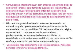 • Comunicação é também ouvir, com empatia (palavrinha difícil de
colocar em prática, pois demanda ausência de julgamentos…),
colocar-se no lugar do outro para entender e auxiliar e não
somente criticar. A crítica destrutiva, muitas vezes feita em nome
da educação é uma das maiores causas do distanciamento entre
pais e filhos.
• Não quero enganar-lhe dizendo que estou fornecendo um
manual, daquele tipo com o qual todos sonhamos ao sair da
maternidade com nossos filhos. Não existe uma fórmula mágica,
o que existe é o contato que se cria, no cotidiano,
gradativamente, na monotonia das tarefas diárias, na
convivência em situações às vezes difíceis, nas quais se constrói a
confiança necessária para iniciar e manter o diálogo.
• Você planta, rega diariamente e os frutos aparecem. Pensando
bem isso tem um “q” de magia também…
 