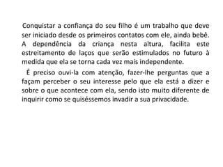 Conquistar a confiança do seu filho é um trabalho que deve
ser iniciado desde os primeiros contatos com ele, ainda bebê.
A dependência da criança nesta altura, facilita este
estreitamento de laços que serão estimulados no futuro à
medida que ela se torna cada vez mais independente.
É preciso ouvi-la com atenção, fazer-lhe perguntas que a
façam perceber o seu interesse pelo que ela está a dizer e
sobre o que acontece com ela, sendo isto muito diferente de
inquirir como se quiséssemos invadir a sua privacidade.
 