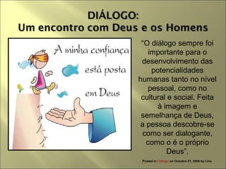 “O diálogo sempre foi
importante para o
desenvolvimento das
potencialidades
humanas tanto no nível
pessoal, como no
cultural e social. Feita
à imagem e
semelhança de Deus,
a pessoa descobre-se
como ser dialogante,
como o é o próprio
Deus”.
Posted in Diálogo on Outubro 21, 2008 by Lino
 