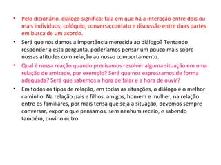 • Pelo dicionário, diálogo significa: fala em que há a interação entre dois ou
mais indivíduos; colóquio, conversa;contato e discussão entre duas partes
em busca de um acordo.
• Será que nós damos a importância merecida ao diálogo? Tentando
responder a esta pergunta, poderíamos pensar um pouco mais sobre
nossas atitudes com relação ao nosso comportamento.
• Qual é nossa reação quando precisamos resolver alguma situação em uma
relação de amizade, por exemplo? Será que nos expressamos de forma
adequada? Será que sabemos a hora de falar e a hora de ouvir?
• Em todos os tipos de relação, em todas as situações, o diálogo é o melhor
caminho. Na relação pais e filhos, amigos, homem e mulher, na relação
entre os familiares, por mais tensa que seja a situação, devemos sempre
conversar, expor o que pensamos, sem nenhum receio, e sabendo
também, ouvir o outro.
 