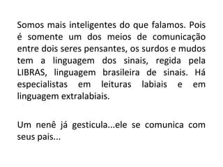 Somos mais inteligentes do que falamos. Pois
é somente um dos meios de comunicação
entre dois seres pensantes, os surdos e mudos
tem a linguagem dos sinais, regida pela
LIBRAS, linguagem brasileira de sinais. Há
especialistas em leituras labiais e em
linguagem extralabiais.
Um nenê já gesticula...ele se comunica com
seus pais...
 