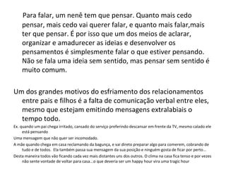 Para falar, um nenê tem que pensar. Quanto mais cedo
pensar, mais cedo vai querer falar, e quanto mais falar,mais
ter que pensar. É por isso que um dos meios de aclarar,
organizar e amadurecer as ideias e desenvolver os
pensamentos é simplesmente falar o que estiver pensando.
Não se fala uma ideia sem sentido, mas pensar sem sentido é
muito comum.
Um dos grandes motivos do esfriamento dos relacionamentos
entre pais e filhos é a falta de comunicação verbal entre eles,
mesmo que estejam emitindo mensagens extralabiais o
tempo todo.
Ex. quando um pai chega irritado, cansado do serviço preferindo descansar em frente da TV, mesmo calado ele
está pensando
Uma mensagem que não quer ser incomodado.
A mãe quando chega em casa reclamando da bagunça, e vai direto preparar algo para comerem, cobrando de
tudo e de todos. Ela também passa sua mensagem da sua posição e ninguém gosta de ficar por perto...
Desta maneira todos vão ficando cada vez mais distantes uns dos outros. O clima na casa fica tenso e por vezes
não sente vontade de voltar para casa...o que deveria ser um happy hour vira uma tragic hour
 