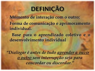  Momento de interação com o outro;Momento de interação com o outro;
 Forma de comunicação e aprimoramentoForma de comunicação e aprimoramento
individual.individual.
 Base para o aprendizado coletivo e oBase para o aprendizado coletivo e o
desenvolvimento individualdesenvolvimento individual
“Dialogar é antes de tudo aprender a ouvir
o outro sem interrupção seja para
concordar ou discordar.”
 