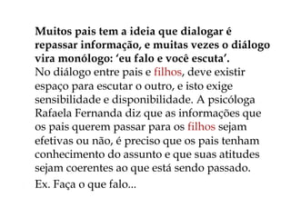  Muitos pais tem a ideia que dialogar é
repassar informação, e muitas vezes o diálogo
vira monólogo: ‘eu falo e você escuta’. 
No diálogo entre pais e filhos, deve existir
espaço para escutar o outro, e isto exige
sensibilidade e disponibilidade. A psicóloga
Rafaela Fernanda diz que as informações que
os pais querem passar para os filhos sejam
efetivas ou não, é preciso que os pais tenham
conhecimento do assunto e que suas atitudes
sejam coerentes ao que está sendo passado.
 Ex. Faça o que falo...
 