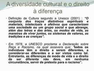 A diversidade cultural e o direito à diferençaDefinição de Cultura segundo a Unesco (2001) : “O conjunto dos traços distintivos espirituais e materiais, intelectuais e afetivos que caracterizam uma sociedade ou um grupo social e que abrange, além das letras e das artes, os modos de vida, as maneiras de viver juntos, os sistemas de valores, as tradições e as crenças”. Em 1978, a UNESCO proclama a Declaração sobre Raça e Racismo, na qual assevera que: “todos os indivíduos têm o direito a serem diferentes, a considerar-se diferentes e a ser vistos como tal. Entretanto, as diferenças de modo de vida e o direito de ser diferente não deve, em nenhuma circunstância, servir de pretexto para o racismo”. 