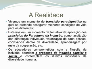 A Realidade Vivemos um momento de transição paradigmática na qual se pretende assegurar melhores condições de vida para os diferentes; Estamos em um momento de tentativa de aplicação dos princípios do Paradigma da Inclusão, como: aceitação das diferenças individuais, valorização de cada pessoa, convivência dentro da diversidade, aprendizagem por meio da cooperação, etc. Os educadores comprometidos com a filosofia da inclusão, abordam o processo de inclusão escolar e social e contemplam os direitos individuais da diversidade humana. 