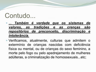 Contudo...... Também é verdade que os sistemas de valores, as tradições e as crenças são repositórios de preconceito, discriminação e intolerância. Verificamos, atualmente, culturas que admitem o extermínio de crianças nascidas com deficiência física ou mental, ou de crianças do sexo feminino, a morte pelo fogo ou pelo apedrejamento de mulheres adúlteras, a criminalização de homossexuais...etc; 