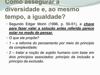Como assegurar a diversidade e, ao mesmo tempo, a igualdade? Segundo Edgar Morin (1996, p. 50-51), a chave para fazer valer a solução antes referida parece estar no modo de pensar.O que ele propõe? 1 – a reforma do pensamento por meio do princípio da complexidade; 2 – tratar a noção de sujeito humano com base em dois princípios associados: princípio da inclusão e princípio da exclusão. 